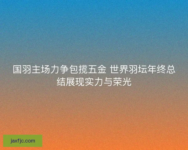 国羽主场力争包揽五金 世界羽坛年终总结展现实力与荣光